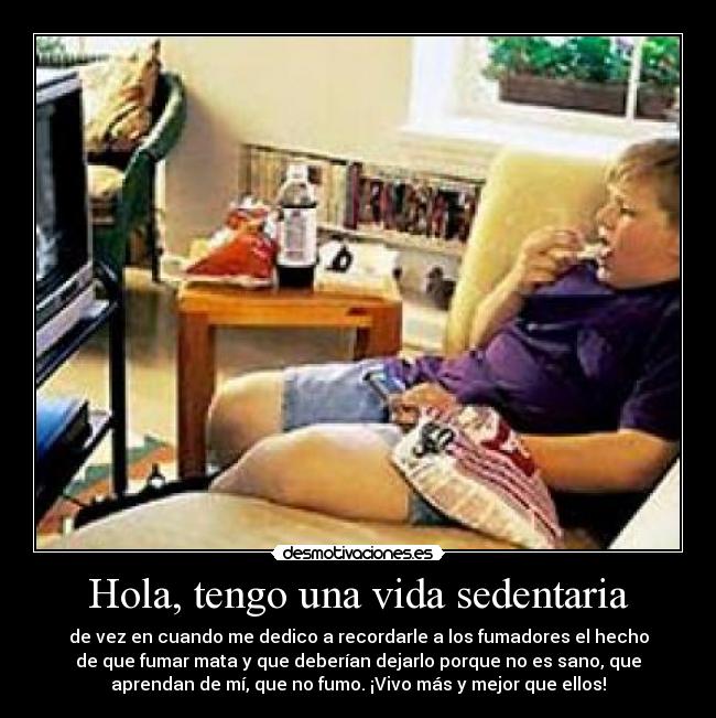 Hola, tengo una vida sedentaria - de vez en cuando me dedico a recordarle a los fumadores el hecho
de que fumar mata y que deberían dejarlo porque no es sano, que
aprendan de mí, que no fumo. ¡Vivo más y mejor que ellos!