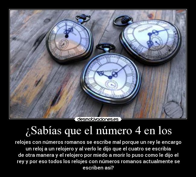 ¿Sabías que el número 4 en los - relojes con números romanos se escribe mal porque un rey le encargo
un reloj a un relojero y al verlo le dijo que el cuatro se escribía
de otra manera y el relojero por miedo a morir lo puso como le dijo el
rey y por eso todos los relojes con números romanos actualmente se
escriben asi?