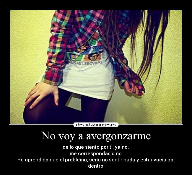 No voy a avergonzarme - de lo que siento por ti, ya no, 
me correspondas o no.
He aprendido que el problema, sería no sentir nada y estar vacía por dentro.