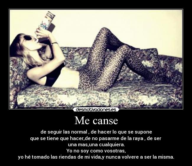 Me canse - de seguir las normal , de hacer lo que se supone
que se tiene que hacer,de no pasarme de la raya , de ser 
una mas,una cualquiera.
Yo no soy como vosotras,
yo hé tomado las riendas de mi vida,y nunca volvere a ser la misma.