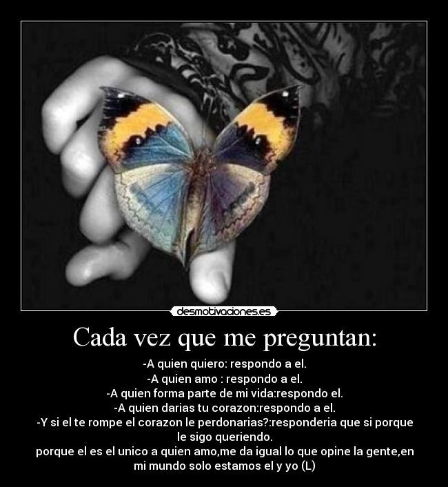 Cada vez que me preguntan: - -A quien quiero: respondo a el.
-A quien amo : respondo a el.
-A quien forma parte de mi vida:respondo el.
-A quien darias tu corazon:respondo a el.
-Y si el te rompe el corazon le perdonarias?:responderia que si porque
le sigo queriendo.
porque el es el unico a quien amo,me da igual lo que opine la gente,en
mi mundo solo estamos el y yo (L)
