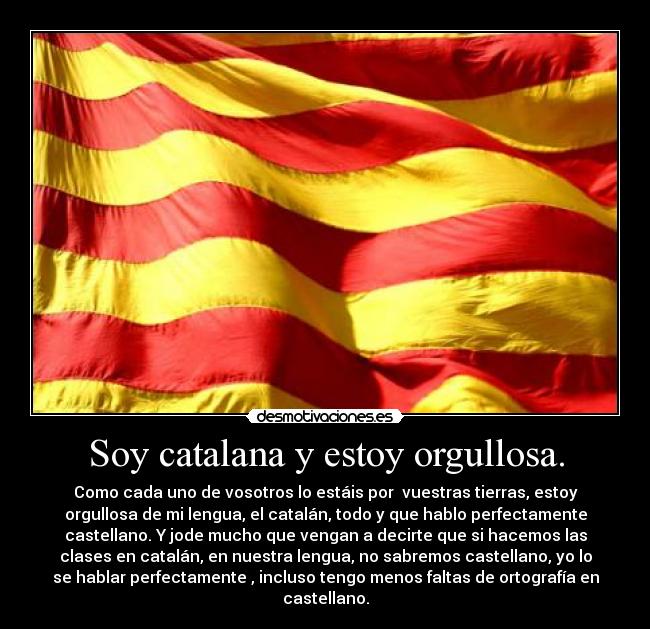 Soy catalana y estoy orgullosa. - Como cada uno de vosotros lo estáis por  vuestras tierras, estoy
orgullosa de mi lengua, el catalán, todo y que hablo perfectamente
castellano. Y jode mucho que vengan a decirte que si hacemos las
clases en catalán, en nuestra lengua, no sabremos castellano, yo lo
se hablar perfectamente , incluso tengo menos faltas de ortografía en
castellano.