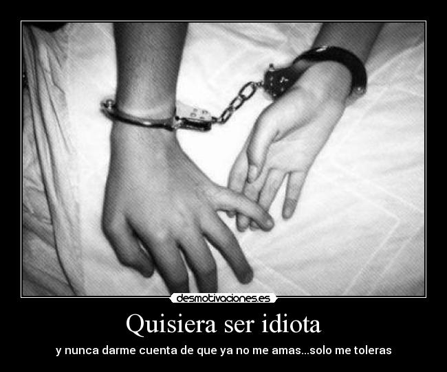Quisiera ser idiota - y nunca darme cuenta de que ya no me amas...solo me toleras