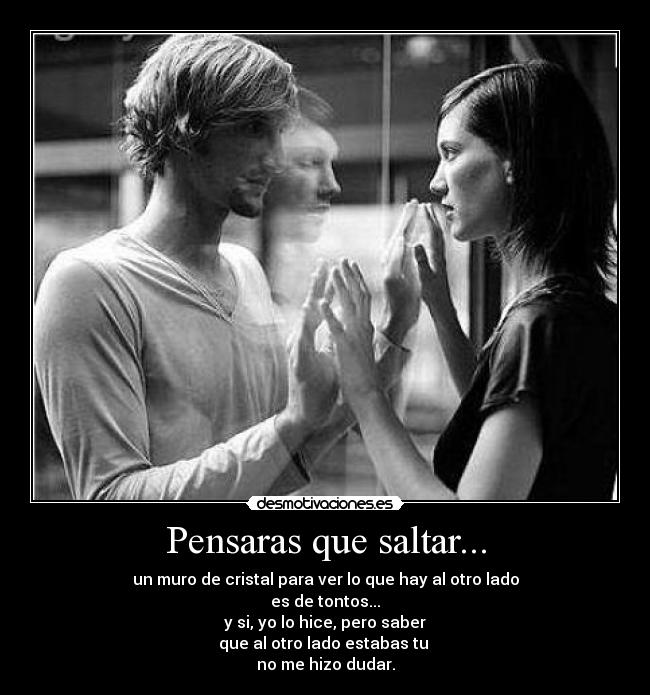 Pensaras que saltar... - un muro de cristal para ver lo que hay al otro lado
es de tontos...
y si, yo lo hice, pero saber
que al otro lado estabas tu
no me hizo dudar.