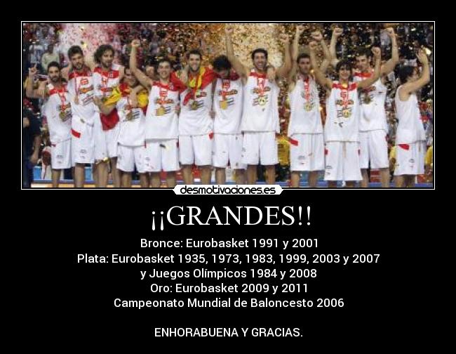 ¡¡GRANDES!! - Bronce: Eurobasket 1991 y 2001
Plata: Eurobasket 1935, 1973, 1983, 1999, 2003 y 2007
y Juegos Olímpicos 1984 y 2008
Oro: Eurobasket 2009 y 2011
Campeonato Mundial de Baloncesto 2006
ENHORABUENA Y GRACIAS.