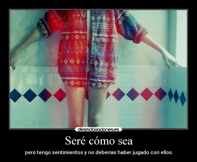 Seré cómo sea - pero tengo sentimientos y no deberías haber jugado con ellos.