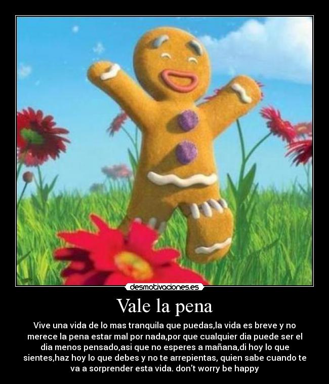 Vale la pena - Vive una vida de lo mas tranquila que puedas,la vida es breve y no
merece la pena estar mal por nada,por que cualquier dia puede ser el
dia menos pensado,asi que no esperes a mañana,di hoy lo que
sientes,haz hoy lo que debes y no te arrepientas, quien sabe cuando te
va a sorprender esta vida. dont worry be happy