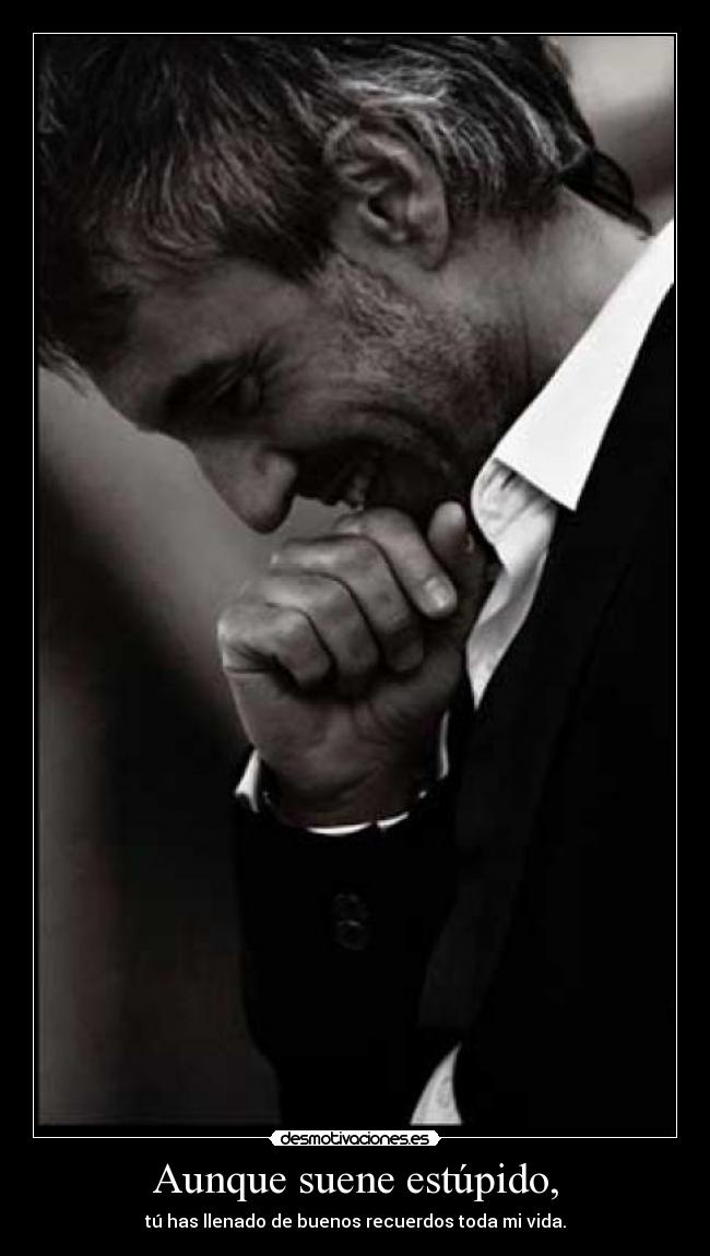 Aunque suene estúpido, - tú has llenado de buenos recuerdos toda mi vida.
