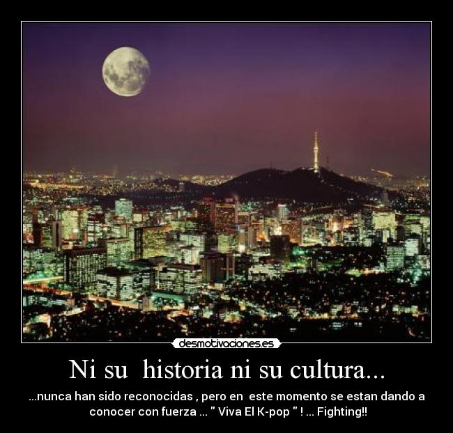 Ni su historia ni su cultura... - ...nunca han sido reconocidas , pero en este momento se estan dando a
conocer con fuerza ... Viva El K-pop ! ... Fighting!!