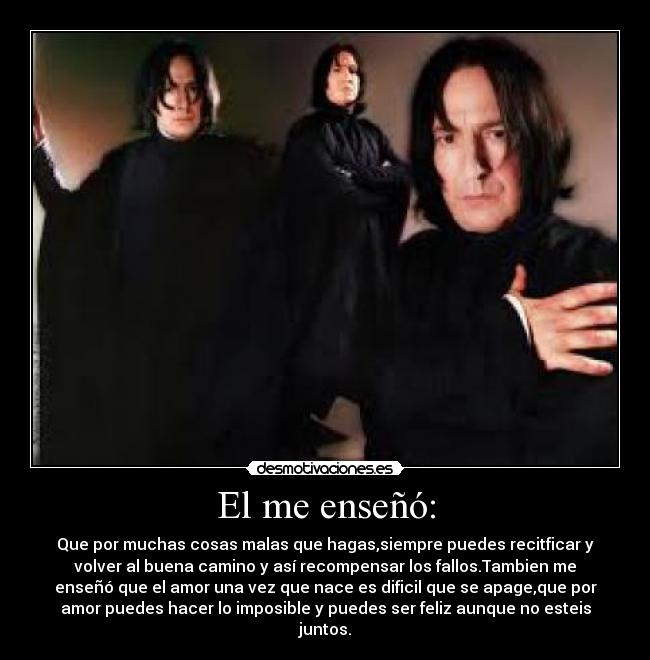El me enseñó: - Que por muchas cosas malas que hagas,siempre puedes recitficar y
volver al buena camino y así recompensar los fallos.Tambien me
enseñó que el amor una vez que nace es dificil que se apage,que por
amor puedes hacer lo imposible y puedes ser feliz aunque no esteis
juntos.