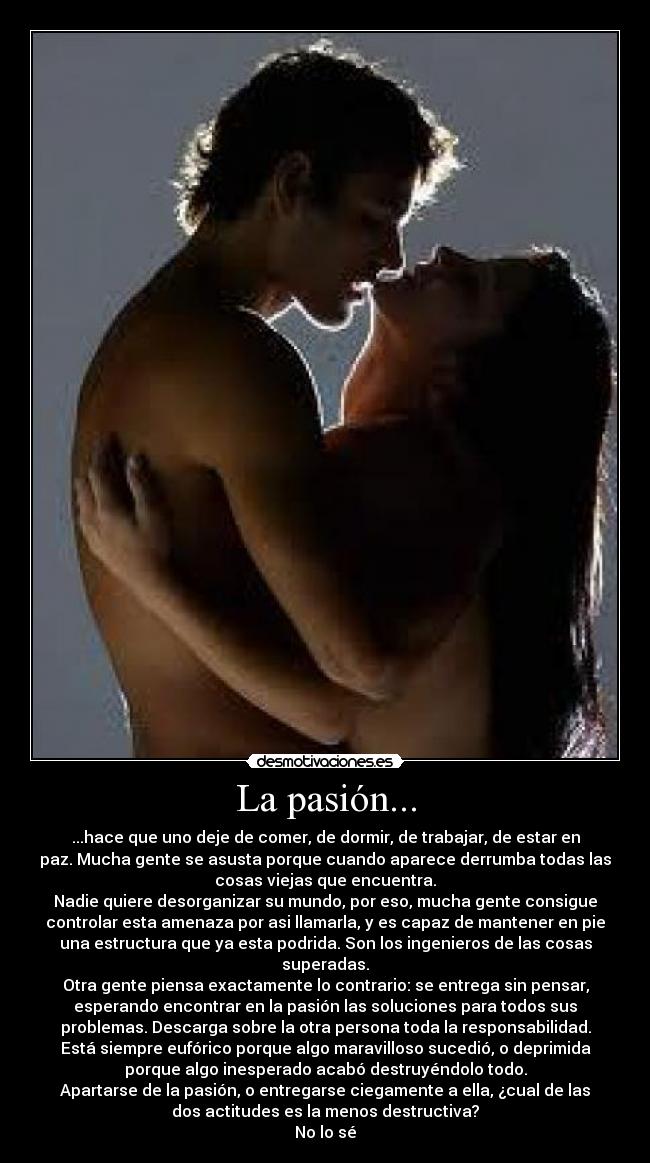 La pasión... - ...hace que uno deje de comer, de dormir, de trabajar, de estar en
paz. Mucha gente se asusta porque cuando aparece derrumba todas las
cosas viejas que encuentra.
Nadie quiere desorganizar su mundo, por eso, mucha gente consigue
controlar esta amenaza por asi llamarla, y es capaz de mantener en pie
una estructura que ya esta podrida. Son los ingenieros de las cosas
superadas.
Otra gente piensa exactamente lo contrario: se entrega sin pensar,
esperando encontrar en la pasión las soluciones para todos sus
problemas. Descarga sobre la otra persona toda la responsabilidad.
Está siempre eufórico porque algo maravilloso sucedió, o deprimida
porque algo inesperado acabó destruyéndolo todo.
Apartarse de la pasión, o entregarse ciegamente a ella, ¿cual de las
dos actitudes es la menos destructiva?
No lo sé