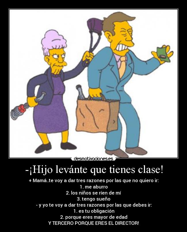 -¡Hijo levánte que tienes clase! - + Mamá..te voy a dar tres razones por las que no quiero ir:
1. me aburro
2. los niños se ríen de mí
3. tengo sueño
- y yo te voy a dar tres razones por las que debes ir:
1. es tu obligación
2. porque eres mayor de edad
Y TERCERO PORQUE ERES EL DIRECTOR!