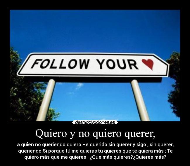 Quiero y no quiero querer, - a quien no queriendo quiero.He querido sin querer y sigo , sin querer,
queriendo.Si porque tú me quieras tu quieres que te quiera más : Te
quiero más que me quieres . ¿Que más quieres?¿Quieres más?