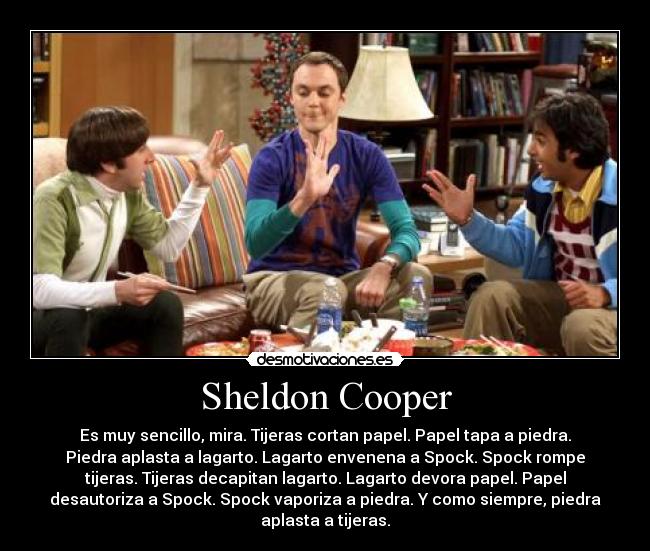 Sheldon Cooper - Es muy sencillo, mira. Tijeras cortan papel. Papel tapa a piedra.
Piedra aplasta a lagarto. Lagarto envenena a Spock. Spock rompe
tijeras. Tijeras decapitan lagarto. Lagarto devora papel. Papel
desautoriza a Spock. Spock vaporiza a piedra. Y como siempre, piedra
aplasta a tijeras.