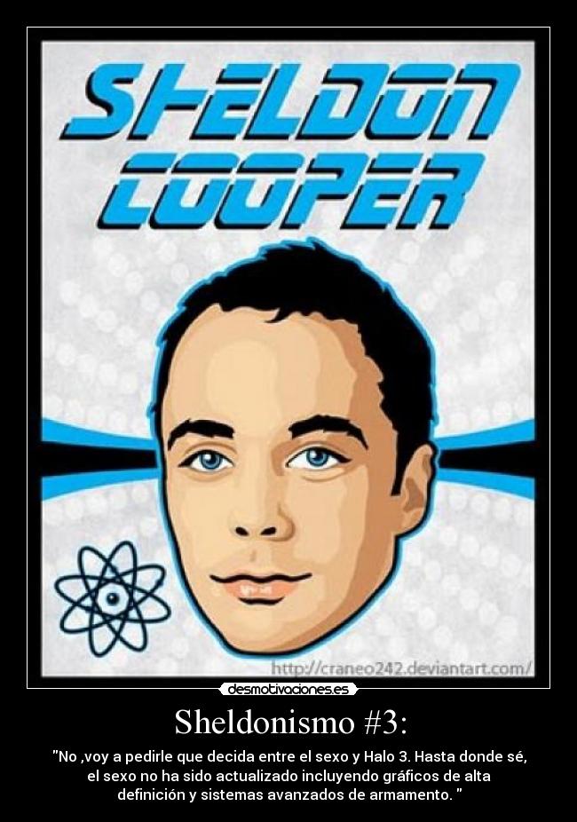 Sheldonismo #3: - No ,voy a pedirle que decida entre el sexo y Halo 3. Hasta donde sé,
el sexo no ha sido actualizado incluyendo gráficos de alta
definición y sistemas avanzados de armamento.
