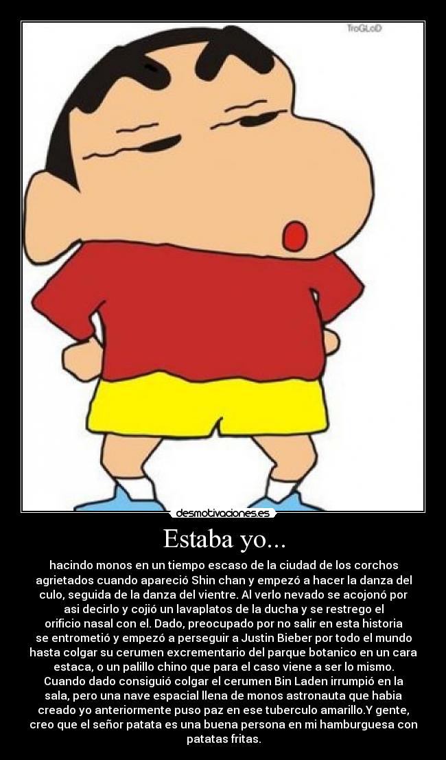 Estaba yo... - hacindo monos en un tiempo escaso de la ciudad de los corchos
agrietados cuando apareció Shin chan y empezó a hacer la danza del
culo, seguida de la danza del vientre. Al verlo nevado se acojonó por
asi decirlo y cojió un lavaplatos de la ducha y se restrego el
orificio nasal con el. Dado, preocupado por no salir en esta historia
se entrometió y empezó a perseguir a Justin Bieber por todo el mundo
hasta colgar su cerumen excrementario del parque botanico en un cara
estaca, o un palillo chino que para el caso viene a ser lo mismo.
Cuando dado consiguió colgar el cerumen Bin Laden irrumpió en la
sala, pero una nave espacial llena de monos astronauta que habia
creado yo anteriormente puso paz en ese tuberculo amarillo.Y gente,
creo que el señor patata es una buena persona en mi hamburguesa con
patatas fritas.