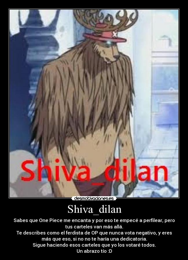 Shiva_dilan - Sabes que One Piece me encanta y por eso te empecé a perfilear, pero
tus carteles van más allá.
Te describes como el ferdista de OP que nunca vota negativo, y eres
más que eso, si no no te haría una dedicatoria.
Sigue haciendo esos carteles que yo los votaré todos.
Un abrazo tío :D