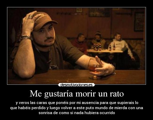 Me gustaría morir un rato - y veros las caras que ponéis por mi ausencia para que supierais lo
que habéis perdido y luego volver a este puto mundo de mierda con una
sonrisa de como si nada hubiera ocurrido