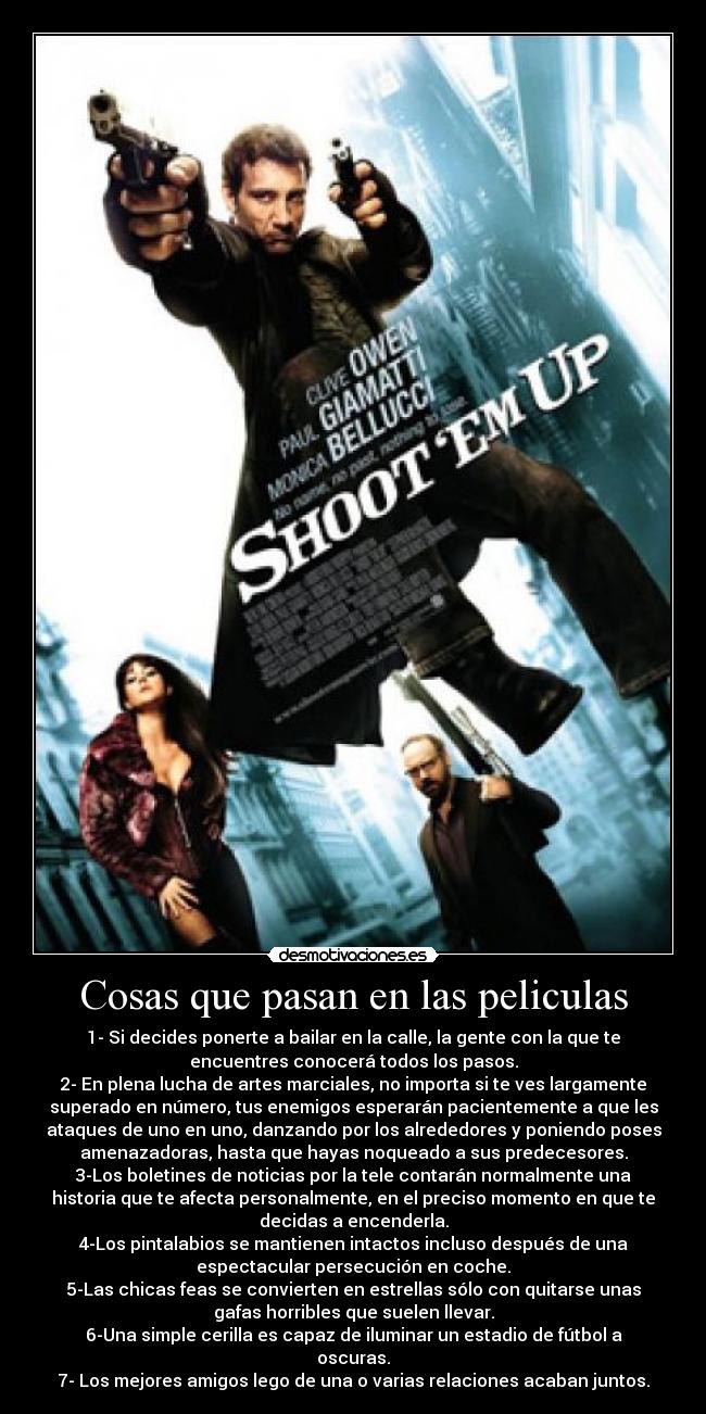 Cosas que pasan en las peliculas - 1- Si decides ponerte a bailar en la calle, la gente con la que te
encuentres conocerá todos los pasos.
2- En plena lucha de artes marciales, no importa si te ves largamente
superado en número, tus enemigos esperarán pacientemente a que les
ataques de uno en uno, danzando por los alrededores y poniendo poses
amenazadoras, hasta que hayas noqueado a sus predecesores.
3-Los boletines de noticias por la tele contarán normalmente una
historia que te afecta personalmente, en el preciso momento en que te
decidas a encenderla.
4-Los pintalabios se mantienen intactos incluso después de una
espectacular persecución en coche.
5-Las chicas feas se convierten en estrellas sólo con quitarse unas
gafas horribles que suelen llevar.
6-Una simple cerilla es capaz de iluminar un estadio de fútbol a
oscuras.
7- Los mejores amigos lego de una o varias relaciones acaban juntos.