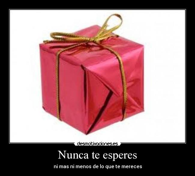 Nunca te esperes - ni mas ni menos de lo que te mereces