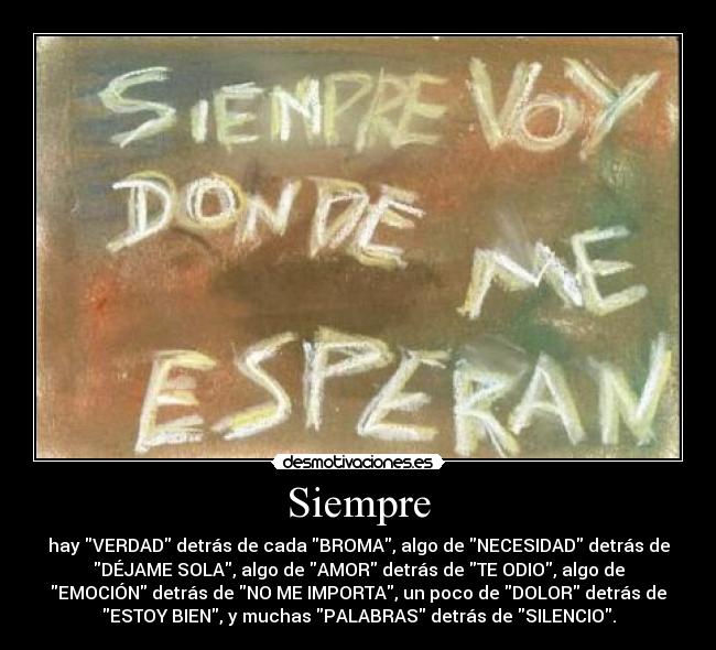 Siempre - hay VERDAD detrás de cada BROMA, algo de NECESIDAD detrás de
DÉJAME SOLA, algo de AMOR detrás de TE ODIO, algo de
EMOCIÓN detrás de NO ME IMPORTA, un poco de DOLOR detrás de
ESTOY BIEN, y muchas PALABRAS detrás de SILENCIO.