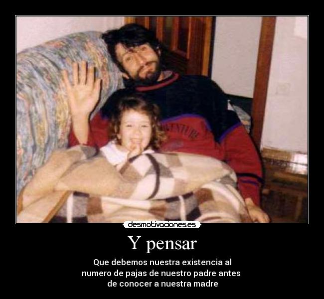 Y pensar - Que debemos nuestra existencia al
numero de pajas de nuestro padre antes 
de conocer a nuestra madre