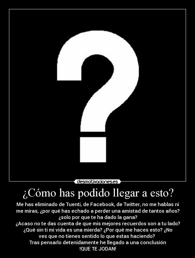¿Cómo has podido llegar a esto? - Me has eliminado de Tuenti, de Facebook, de Twitter, no me hablas ni
me miras, ¿por qué has echado a perder una amistad de tantos años?
¿solo por que te ha dado la gana?
¿Acaso no te das cuenta de que mis mejores recuerdos son a tu lado?
¿Qué sin ti mi vida es una mierda? ¿Por qué me haces esto? ¿No
ves que no tienes sentido lo que estas haciendo?
Tras pensarlo detenidamente he llegado a una conclusión
!QUE TE JODAN!