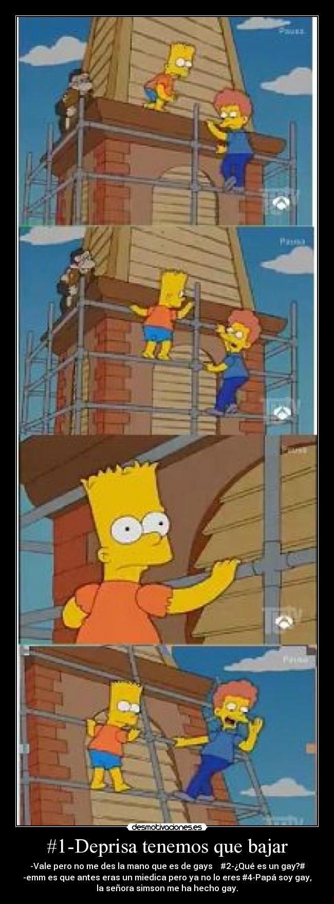 #1-Deprisa tenemos que bajar - -Vale pero no me des la mano que es de gays #2-¿Qué es un gay?#
-emm es que antes eras un miedica pero ya no lo eres #4-Papá soy gay,
la señora simson me ha hecho gay.