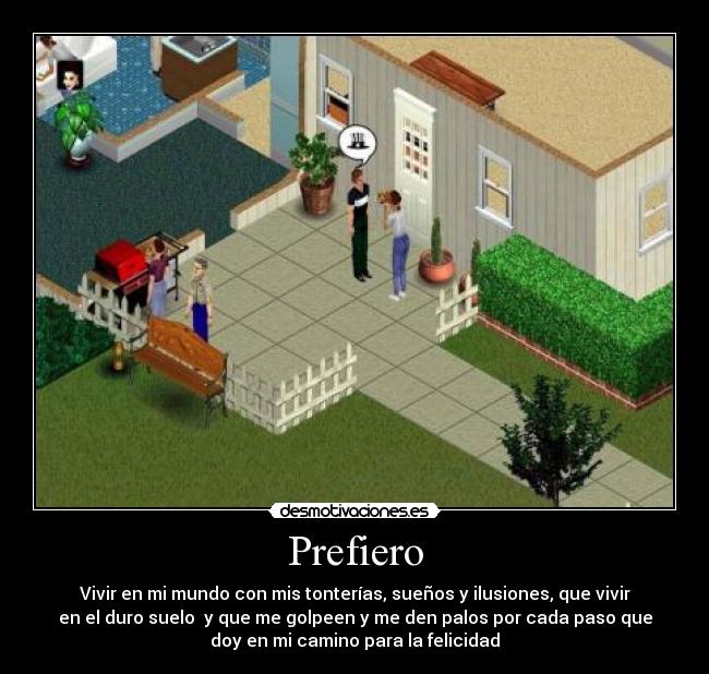 Prefiero - Vivir en mi mundo con mis tonterías, sueños y ilusiones, que vivir
en el duro suelo  y que me golpeen y me den palos por cada paso que
doy en mi camino para la felicidad