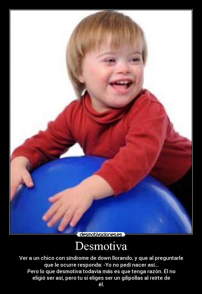 Desmotiva - Ver a un chico con síndrome de down llorando, y que al preguntarle
que le ocurre responda: -Yo no pedí nacer así...
Pero lo que desmotiva todavía más es que tenga razón. Él no
eligió ser así, pero tu si eliges ser un gilipollas al reírte de
él.