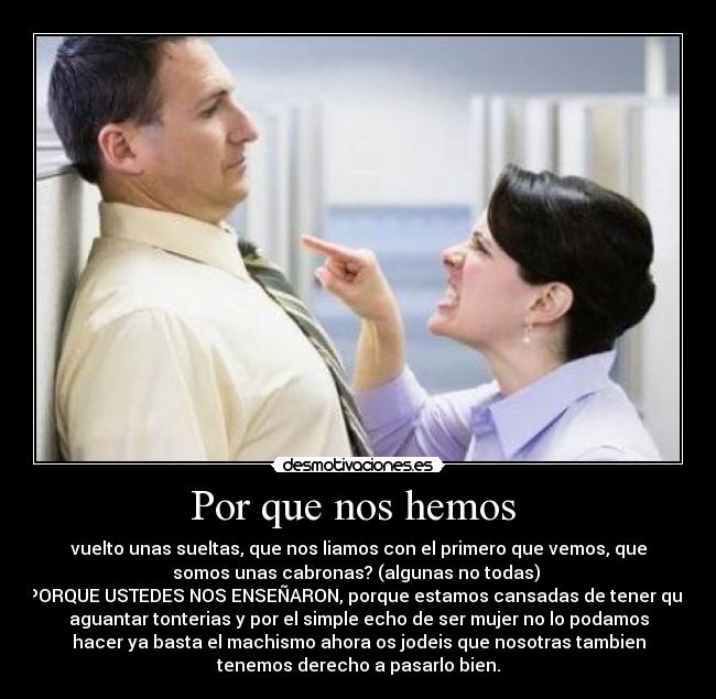 Por que nos hemos  - vuelto unas sueltas, que nos liamos con el primero que vemos, que
somos unas cabronas? (algunas no todas) 
PORQUE USTEDES NOS ENSEÑARON, porque estamos cansadas de tener que
aguantar tonterias y por el simple echo de ser mujer no lo podamos
hacer ya basta el machismo ahora os jodeis que nosotras tambien
tenemos derecho a pasarlo bien.