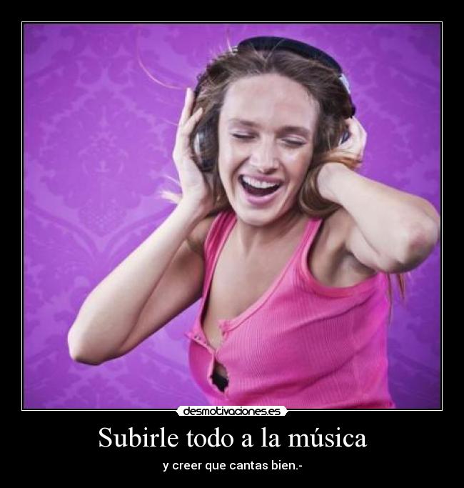 Subirle todo a la música - y creer que cantas bien.-