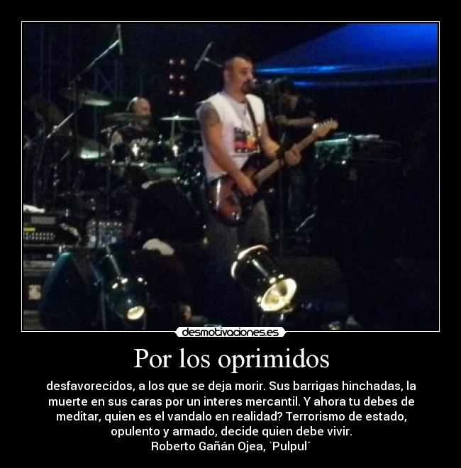 Por los oprimidos - desfavorecidos, a los que se deja morir. Sus barrigas hinchadas, la
muerte en sus caras por un interes mercantil. Y ahora tu debes de
meditar, quien es el vandalo en realidad? Terrorismo de estado,
opulento y armado, decide quien debe vivir.
Roberto Gañán Ojea, `Pulpul´