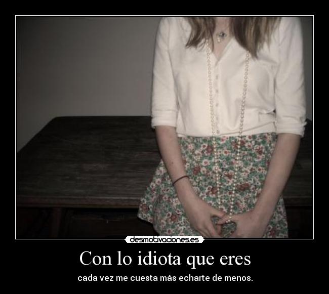 Con lo idiota que eres - cada vez me cuesta más echarte de menos.