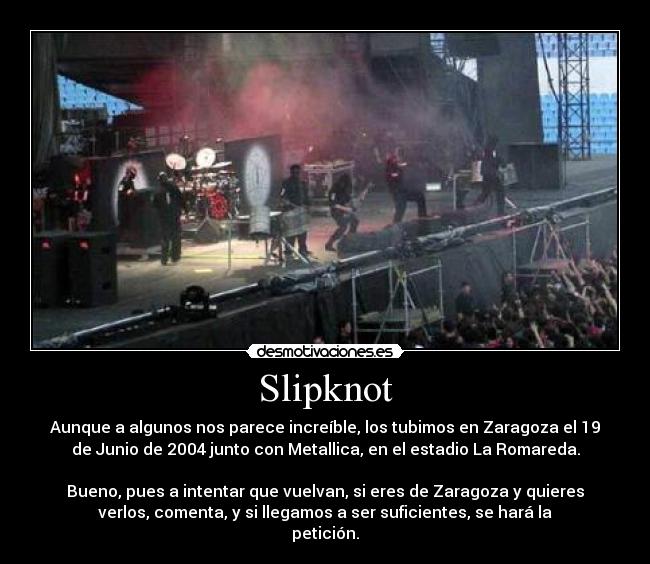 Slipknot - Aunque a algunos nos parece increíble, los tubimos en Zaragoza el 19
de Junio de 2004 junto con Metallica, en el estadio La Romareda.
Bueno, pues a intentar que vuelvan, si eres de Zaragoza y quieres
verlos, comenta, y si llegamos a ser suficientes, se hará la
petición.