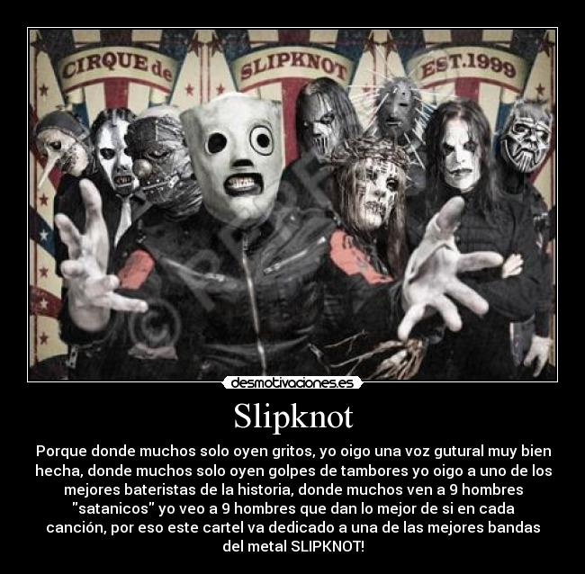 Slipknot - Porque donde muchos solo oyen gritos, yo oigo una voz gutural muy bien
hecha, donde muchos solo oyen golpes de tambores yo oigo a uno de los
mejores bateristas de la historia, donde muchos ven a 9 hombres
satanicos yo veo a 9 hombres que dan lo mejor de si en cada
canción, por eso este cartel va dedicado a una de las mejores bandas
del metal SLIPKNOT!