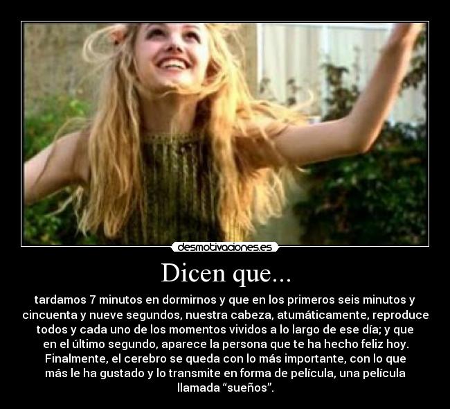 Dicen que... - tardamos 7 minutos en dormirnos y que en los primeros seis minutos y
cincuenta y nueve segundos, nuestra cabeza, atumáticamente, reproduce
todos y cada uno de los momentos vividos a lo largo de ese día; y que
en el último segundo, aparece la persona que te ha hecho feliz hoy.
Finalmente, el cerebro se queda con lo más importante, con lo que
más le ha gustado y lo transmite en forma de película, una película
llamada “sueños”.