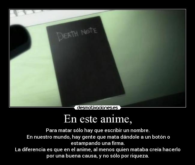 En este anime, - Para matar sólo hay que escribir un nombre.
En nuestro mundo, hay gente que mata dándole a un botón o
estampando una firma.
La diferencia es que en el anime, al menos quien mataba creía hacerlo
por una buena causa, y no sólo por riqueza.