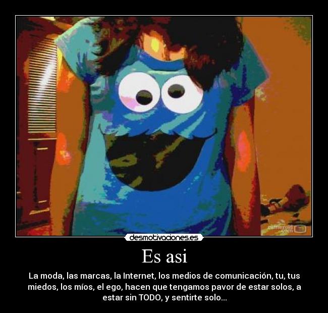 Es asi - La moda, las marcas, la Internet, los medios de comunicación, tu, tus
miedos, los míos, el ego, hacen que tengamos pavor de estar solos, a
estar sin TODO, y sentirte solo...