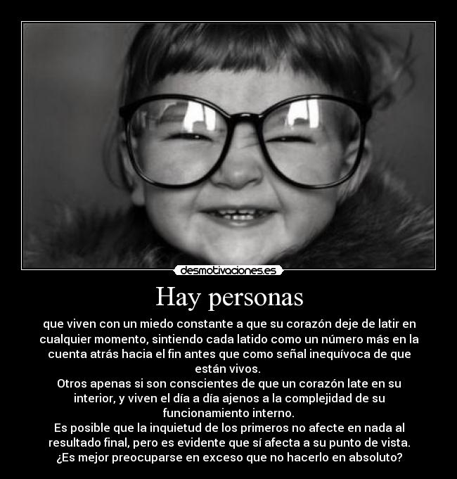 Hay personas - que viven con un miedo constante a que su corazón deje de latir en
cualquier momento, sintiendo cada latido como un número más en la
cuenta atrás hacia el fin antes que como señal inequívoca de que
están vivos. 
Otros apenas si son conscientes de que un corazón late en su
interior, y viven el día a día ajenos a la complejidad de su
funcionamiento interno.
Es posible que la inquietud de los primeros no afecte en nada al
resultado final, pero es evidente que sí afecta a su punto de vista.
¿Es mejor preocuparse en exceso que no hacerlo en absoluto?