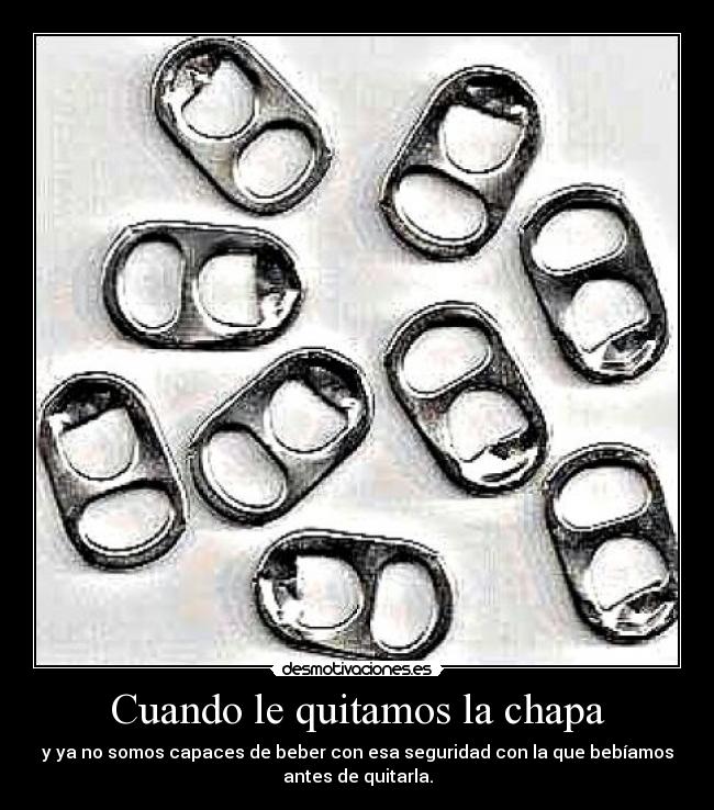 Cuando le quitamos la chapa - y ya no somos capaces de beber con esa seguridad con la que bebíamos
antes de quitarla.