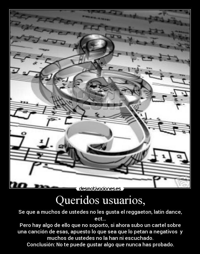 Queridos usuarios, - Se que a muchos de ustedes no les gusta el reggaeton, latin dance,
ect...
Pero hay algo de ello que no soporto, si ahora subo un cartel sobre
una canción de esas, apuesto lo que sea que lo petan a negativos y
muchos de ustedes no la han ni escuchado.
Conclusión: No te puede gustar algo que nunca has probado.