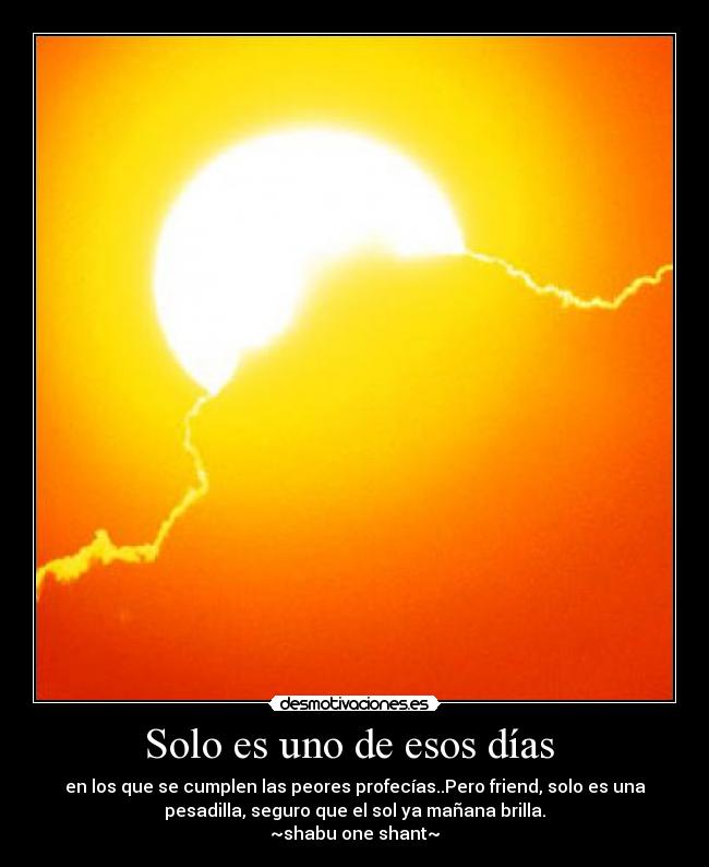 Solo es uno de esos días - en los que se cumplen las peores profecías..Pero friend, solo es una
pesadilla, seguro que el sol ya mañana brilla.
~shabu one shant~