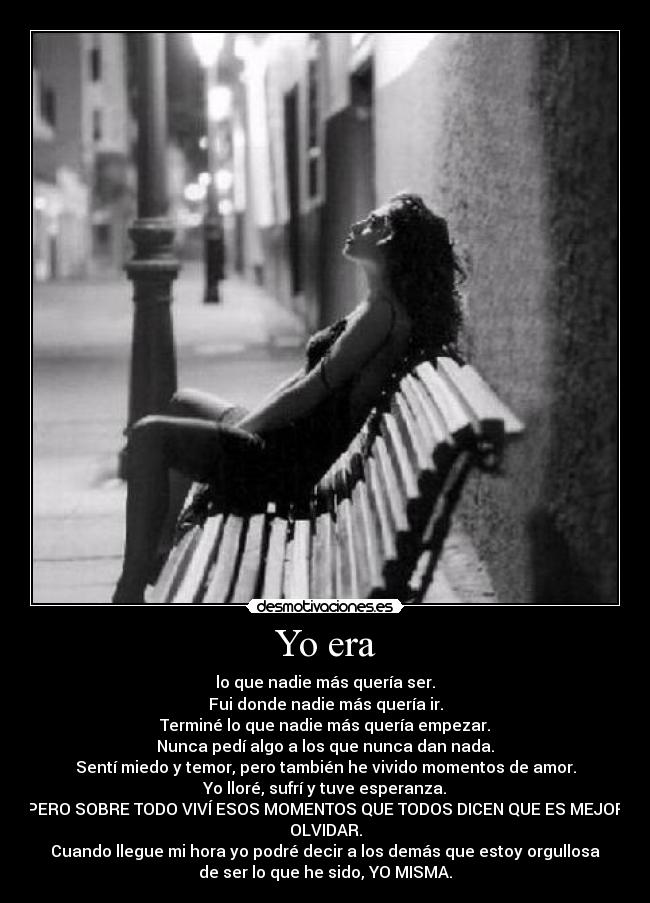 Yo era - lo que nadie más quería ser.
Fui donde nadie más quería ir.
Terminé lo que nadie más quería empezar.
Nunca pedí algo a los que nunca dan nada.
Sentí miedo y temor, pero también he vivido momentos de amor.
Yo lloré, sufrí y tuve esperanza.
PERO SOBRE TODO VIVÍ ESOS MOMENTOS QUE TODOS DICEN QUE ES MEJOR
OLVIDAR.
Cuando llegue mi hora yo podré decir a los demás que estoy orgullosa
de ser lo que he sido, YO MISMA.