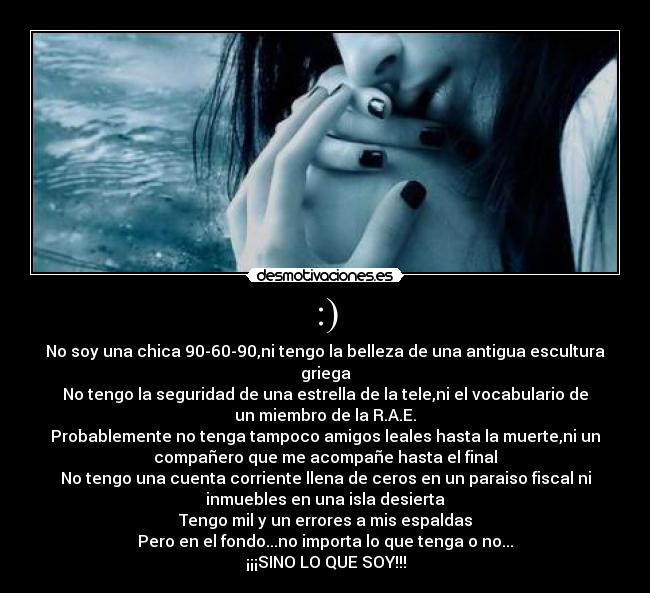 :) - No soy una chica 90-60-90,ni tengo la belleza de una antigua escultura
griega
No tengo la seguridad de una estrella de la tele,ni el vocabulario de
un miembro de la R.A.E.
Probablemente no tenga tampoco amigos leales hasta la muerte,ni un
compañero que me acompañe hasta el final
No tengo una cuenta corriente llena de ceros en un paraiso fiscal ni
inmuebles en una isla desierta
Tengo mil y un errores a mis espaldas
Pero en el fondo...no importa lo que tenga o no...
¡¡¡SINO LO QUE SOY!!!