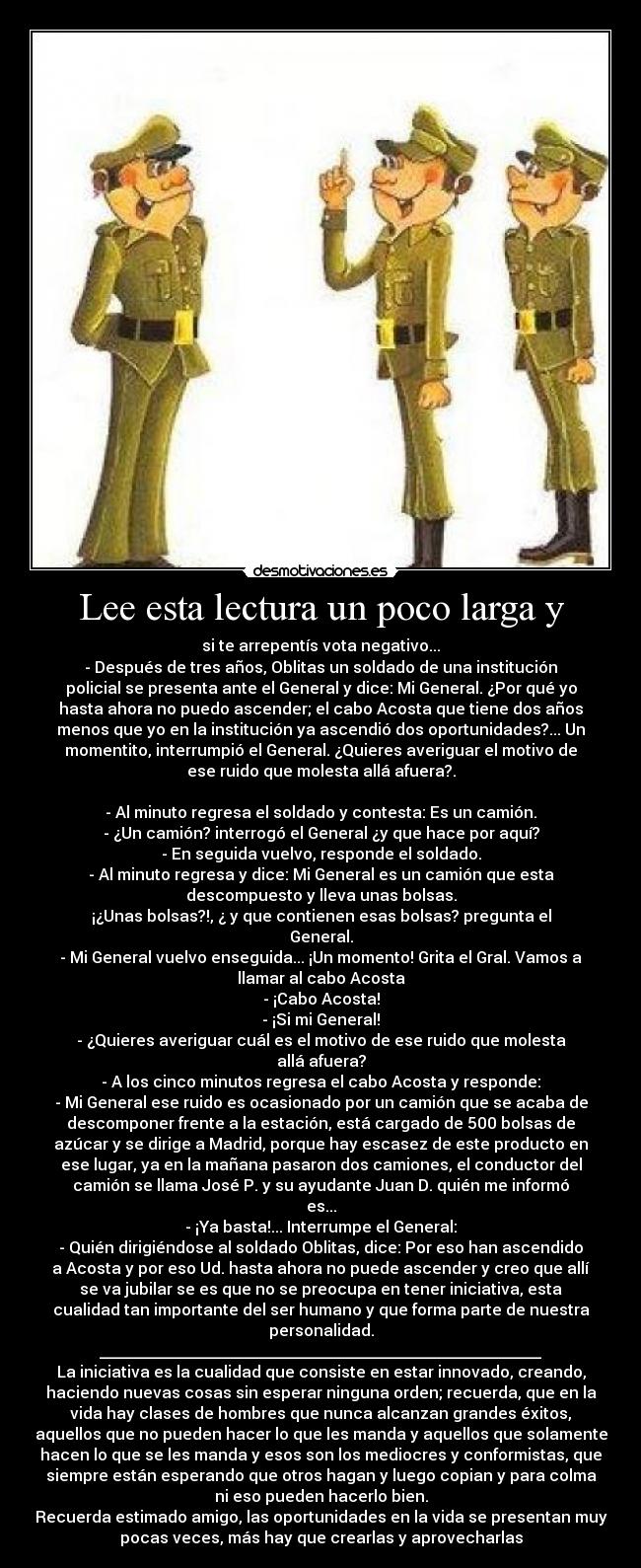 Lee esta lectura un poco larga y - si te arrepentís vota negativo...
- Después de tres años, Oblitas un soldado de una institución
policial se presenta ante el General y dice: Mi General. ¿Por qué yo
hasta ahora no puedo ascender; el cabo Acosta que tiene dos años
menos que yo en la institución ya ascendió dos oportunidades?... Un
momentito, interrumpió el General. ¿Quieres averiguar el motivo de
ese ruido que molesta allá afuera?.
- Al minuto regresa el soldado y contesta: Es un camión.
- ¿Un camión? interrogó el General ¿y que hace por aquí?
- En seguida vuelvo, responde el soldado.
- Al minuto regresa y dice: Mi General es un camión que esta
descompuesto y lleva unas bolsas.
¡¿Unas bolsas?!, ¿ y que contienen esas bolsas? pregunta el
General.
- Mi General vuelvo enseguida... ¡Un momento! Grita el Gral. Vamos a
llamar al cabo Acosta
- ¡Cabo Acosta!
- ¡Si mi General!
- ¿Quieres averiguar cuál es el motivo de ese ruido que molesta
allá afuera?
- A los cinco minutos regresa el cabo Acosta y responde:
- Mi General ese ruido es ocasionado por un camión que se acaba de
descomponer frente a la estación, está cargado de 500 bolsas de
azúcar y se dirige a Madrid, porque hay escasez de este producto en
ese lugar, ya en la mañana pasaron dos camiones, el conductor del
camión se llama José P. y su ayudante Juan D. quién me informó
es...
- ¡Ya basta!... Interrumpe el General:
- Quién dirigiéndose al soldado Oblitas, dice: Por eso han ascendido
a Acosta y por eso Ud. hasta ahora no puede ascender y creo que allí
se va jubilar se es que no se preocupa en tener iniciativa, esta
cualidad tan importante del ser humano y que forma parte de nuestra
personalidad.
________________________________________________________
La iniciativa es la cualidad que consiste en estar innovado, creando,
haciendo nuevas cosas sin esperar ninguna orden; recuerda, que en la
vida hay clases de hombres que nunca alcanzan grandes éxitos,
aquellos que no pueden hacer lo que les manda y aquellos que solamente
hacen lo que se les manda y esos son los mediocres y conformistas, que
siempre están esperando que otros hagan y luego copian y para colma
ni eso pueden hacerlo bien.
Recuerda estimado amigo, las oportunidades en la vida se presentan muy
pocas veces, más hay que crearlas y aprovecharlas