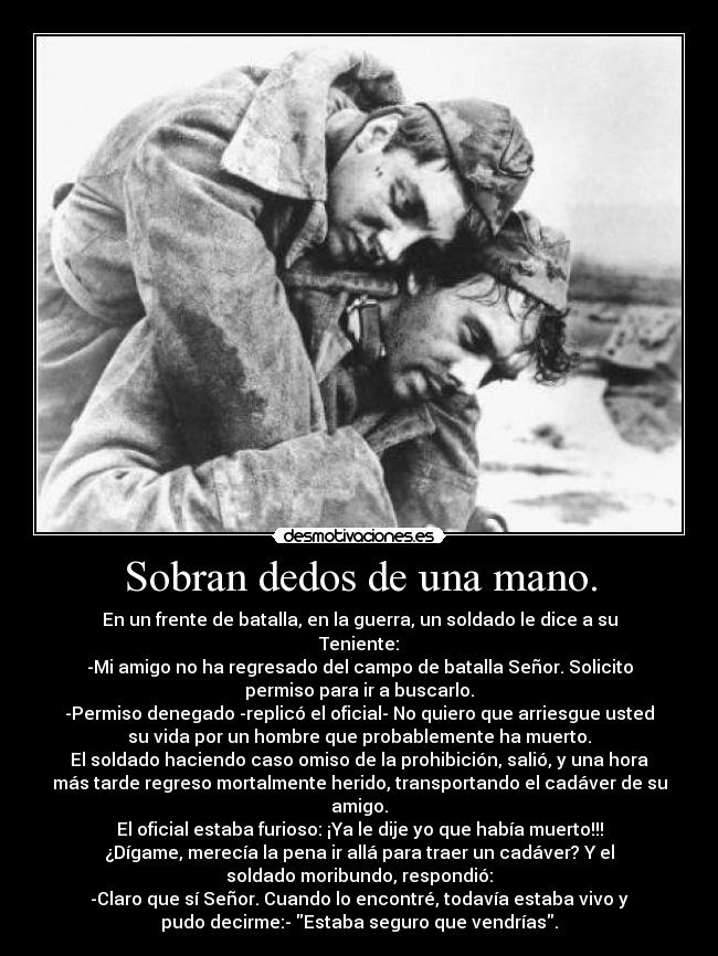 Sobran dedos de una mano. - En un frente de batalla, en la guerra, un soldado le dice a su
Teniente:
-Mi amigo no ha regresado del campo de batalla Señor. Solicito
permiso para ir a buscarlo.
-Permiso denegado -replicó el oficial- No quiero que arriesgue usted
su vida por un hombre que probablemente ha muerto.
El soldado haciendo caso omiso de la prohibición, salió, y una hora
más tarde regreso mortalmente herido, transportando el cadáver de su
amigo.
El oficial estaba furioso: ¡Ya le dije yo que había muerto!!!
¿Dígame, merecía la pena ir allá para traer un cadáver? Y el
soldado moribundo, respondió:
-Claro que sí Señor. Cuando lo encontré, todavía estaba vivo y
pudo decirme:- Estaba seguro que vendrías.