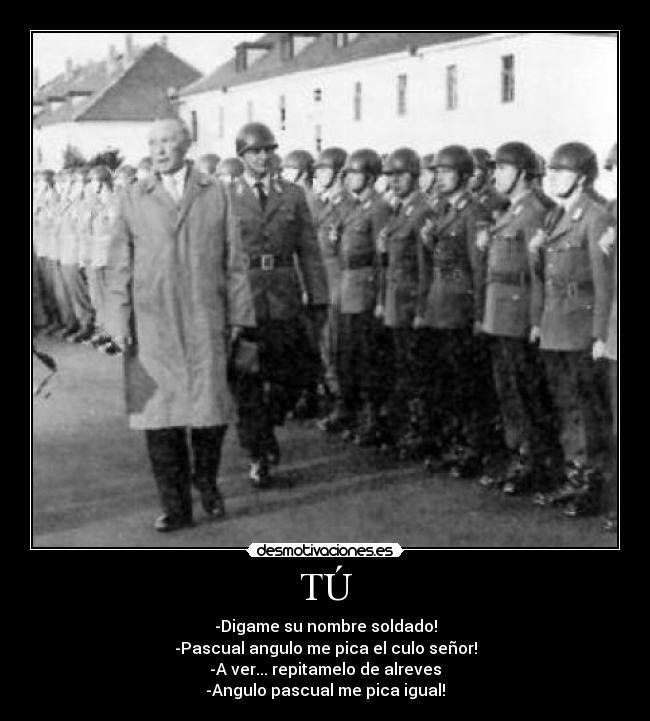 TÚ - -Digame su nombre soldado!
-Pascual angulo me pica el culo señor!
-A ver... repitamelo de alreves
-Angulo pascual me pica igual!