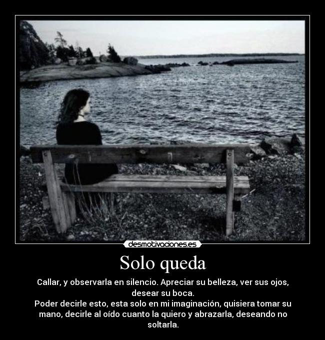 Solo queda - Callar, y observarla en silencio. Apreciar su belleza, ver sus ojos,
desear su boca.
Poder decirle esto, esta solo en mi imaginación, quisiera tomar su
mano, decirle al oído cuanto la quiero y abrazarla, deseando no
soltarla.