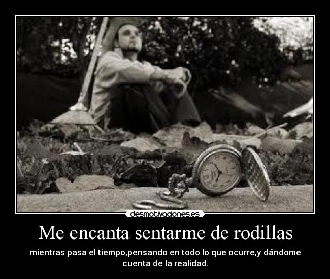 Me encanta sentarme de rodillas - mientras pasa el tiempo,pensando en todo lo que ocurre,y dándome
cuenta de la realidad.